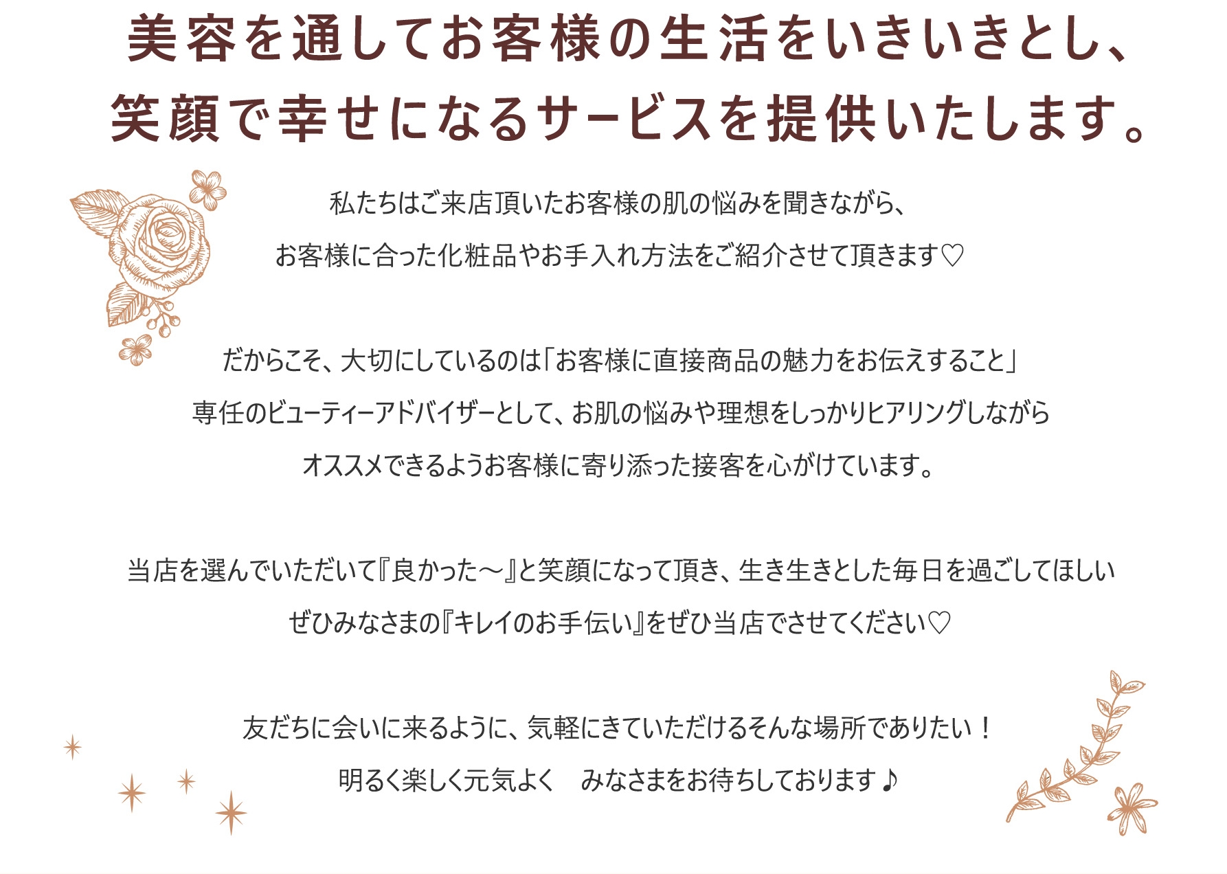 美容を通してお客様の生活をいきいきとし、<br>笑顔で幸せになるサービスを提供いたします。私たちはご来店頂いたお客様の肌の悩みを聞きながら、お客様に合った化粧品やお手入れ方法をご紹介させて頂きます♡だからこそ、大切にしているのは「お客様に直接商品の魅力をお伝えすること」専任のビューティーアドバイザーとして、お肌の悩みや理想をしっかりヒアリングしながらオススメできるようお客様に寄り添った接客を心がけています。当店を選んでいただいて『良かった～』と笑顔になって頂き、生き生きとした毎日を過ごしてほしいぜひみなさまの『キレイのお手伝い』をぜひ当店でさせてください♡友だちに会いに来るように、気軽にきていただけるそんな場所でありたい！明るく楽しく元気よく　みなさまをお待ちしております♪