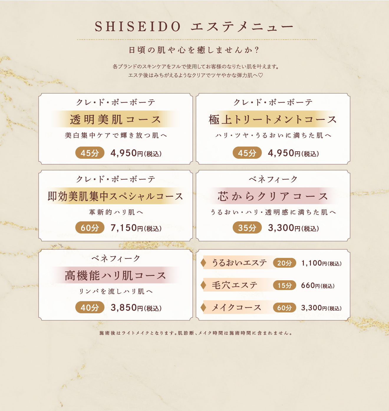 SHISEIDO エステメニュー 日頃の肌や心を癒しませんか？ 各ブランドのスキンケアをフルで使用してお客様のなりたい肌を叶えます。エステ後はみちがえるようなクリアでツヤやかな弾力肌へ?クレ・ド・ポーボーテ 透明美肌コース 美白集中ケアで輝き放つ肌へ45分4,950円（税込）クレ・ド・ポーボーテ 極上トリートメントコースハリ・ツヤ・うるおいに満ちた肌へ45分4,950円（税込）クレ・ド・ポーボーテ 即効美肌集中スペシャルコース革新的ハリ肌へ60分7,150円（税込）ベネフィーク 芯からクリアコースうるおい・ハリ・透明感に満ちた肌へ35分3,300円（税込）ベネフィーク 高機能ハリ肌コースリンパを流しハリ肌へ40分3,850円（税込）うるおいエステ20分1,100円（税込）毛穴エステ15分660円（税込）メイクコース60分3,300円（税込）